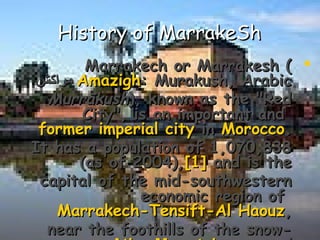 History of MarrakeShHistory of MarrakeSh
Marrakech or Marrakesh (Marrakech or Marrakesh (
AmazighAmazigh: Murakush, Arabic: Murakush, Arabic‫مراكش‬‫مراكش‬
MurrākushMurrākush), known as the "Red), known as the "Red
City", is an important andCity", is an important and
former imperial cityformer imperial city inin MoroccoMorocco..
It has a population of 1,070,838It has a population of 1,070,838
(as of 2004),(as of 2004),[1][1] and is theand is the
capital of the mid-southwesterncapital of the mid-southwestern
economic region ofeconomic region of
Marrakech-Tensift-Al HaouzMarrakech-Tensift-Al Haouz,,
near the foothills of the snow-near the foothills of the snow-
 