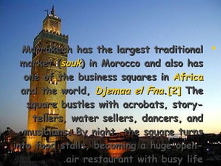 Marrakech has the largest traditionalMarrakech has the largest traditional
market (market (souksouk) in Morocco and also has) in Morocco and also has
one of the business squares inone of the business squares in AfricaAfrica
and the world,and the world, Djemaa el FnaDjemaa el Fna..[2][2] TheThe
square bustles with acrobats, story-square bustles with acrobats, story-
tellers, water sellers, dancers, andtellers, water sellers, dancers, and
musicians. By night, the square turnsmusicians. By night, the square turns
into food stalls, becoming a huge open-into food stalls, becoming a huge open-
air restaurant with busy lifeair restaurant with busy life..
 
