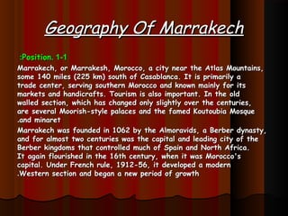 Geography Of MarrakechGeography Of Marrakech
1-11-1..PositionPosition::
Marrakech, or Marrakesh, Morocco, a city near the Atlas Mountains,Marrakech, or Marrakesh, Morocco, a city near the Atlas Mountains,
some 140 miles (225 km) south of Casablanca. It is primarily asome 140 miles (225 km) south of Casablanca. It is primarily a
trade center, serving southern Morocco and known mainly for itstrade center, serving southern Morocco and known mainly for its
markets and handicrafts. Tourism is also important. In the oldmarkets and handicrafts. Tourism is also important. In the old
walled section, which has changed only slightly over the centuries,walled section, which has changed only slightly over the centuries,
are several Moorish-style palaces and the famed Koutoubia Mosqueare several Moorish-style palaces and the famed Koutoubia Mosque
and minaretand minaret..
Marrakech was founded in 1062 by the Almoravids, a Berber dynasty,Marrakech was founded in 1062 by the Almoravids, a Berber dynasty,
and for almost two centuries was the capital and leading city of theand for almost two centuries was the capital and leading city of the
Berber kingdoms that controlled much of Spain and North Africa.Berber kingdoms that controlled much of Spain and North Africa.
It again flourished in the 16th century, when it was Morocco'sIt again flourished in the 16th century, when it was Morocco's
capital. Under French rule, 1912-56, it developed a moderncapital. Under French rule, 1912-56, it developed a modern
Western section and began a new period of growthWestern section and began a new period of growth..
 