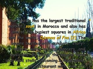 Marrakech has the largest traditionalMarrakech has the largest traditional
market (market (souksouk) in Morocco and also has) in Morocco and also has
one of the busiest squares inone of the busiest squares in AfricaAfrica
and the world,and the world, Djemaa el FnaDjemaa el Fna..[2][2] TheThe
square bustles with acrobats, story-square bustles with acrobats, story-
tellers, water sellers, dancers, andtellers, water sellers, dancers, and
musicians. By night, the square turnsmusicians. By night, the square turns
into food stalls, becoming a huge open-into food stalls, becoming a huge open-
air restaurant with busy lifeair restaurant with busy life..
 