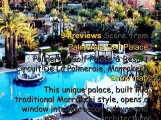 Score fromScore from94 reviews94 reviews
Palmeraie Golf PalacePalmeraie Golf Palace
Palmeraie Golf Palace & ResortPalmeraie Golf Palace & Resort
Circuit De La Palmeraie, MarrakechCircuit De La Palmeraie, Marrakech••
Show mapShow map
This unique palace, built in aThis unique palace, built in a
traditional Marrakchi style, opens atraditional Marrakchi style, opens a
window into Moroccan culture andwindow into Moroccan culture and
 
