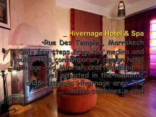 Hivernage Hotel & SpaHivernage Hotel & Spa
Rue Des Temples, MarrakechRue Des Temples, Marrakech••
Only few steps from the medina andOnly few steps from the medina and
souks, This contemporary design hotelsouks, This contemporary design hotel
with age-old Moorish craftsmanship iswith age-old Moorish craftsmanship is
well situated in the romanticwell situated in the romantic
andprestigious Hivernage area Theandprestigious Hivernage area The
hotel combines a coolhotel combines a cool...…...…
 
