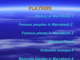 PLAYNINGPLAYNING
1.History of Marrakesh
2.Famous peoples in Marrakesh
3.Famous places in Marrakesh
4.Djmaa el Fna
5.Kotoubia mosque
6.Majorelle Garden in Marrakech
 