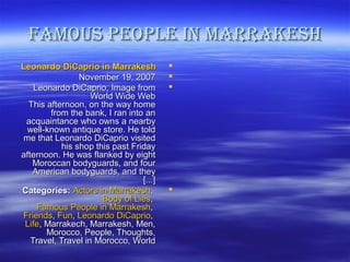 fAMous PeoPLe IN MArrAkesHfAMous PeoPLe IN MArrAkesH
Leonardo DiCaprio in MarrakeshLeonardo DiCaprio in Marrakesh
November 19, 2007November 19, 2007
Leonardo DiCaprio, Image fromLeonardo DiCaprio, Image from
World Wide WebWorld Wide Web
This afternoon, on the way homeThis afternoon, on the way home
from the bank, I ran into anfrom the bank, I ran into an
acquaintance who owns a nearbyacquaintance who owns a nearby
well-known antique store. He toldwell-known antique store. He told
me that Leonardo DiCaprio visitedme that Leonardo DiCaprio visited
his shop this past Fridayhis shop this past Friday
afternoon. He was flanked by eightafternoon. He was flanked by eight
Moroccan bodyguards, and fourMoroccan bodyguards, and four
American bodyguards, and theyAmerican bodyguards, and they
]...[]...[
Categories:Categories: Actors in MarrakeshActors in Marrakesh,,
Body of LiesBody of Lies,,
Famous People in MarrakeshFamous People in Marrakesh,,
FriendsFriends,, FunFun,, Leonardo DiCaprioLeonardo DiCaprio,,
LifeLife, Marrakech, Marrakesh, Men,, Marrakech, Marrakesh, Men,
Morocco, People, Thoughts,Morocco, People, Thoughts,
Travel, Travel in Morocco, WorldTravel, Travel in Morocco, World
 