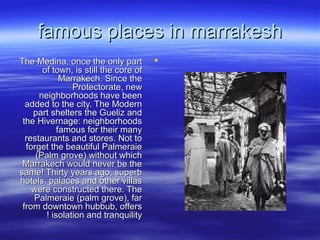 famous places in marrakeshfamous places in marrakesh
The Medina, once the only partThe Medina, once the only part
of town, is still the core ofof town, is still the core of
Marrakech. Since theMarrakech. Since the
Protectorate, newProtectorate, new
neighborhoods have beenneighborhoods have been
added to the city. The Modernadded to the city. The Modern
part shelters the Gueliz andpart shelters the Gueliz and
the Hivernage: neighborhoodsthe Hivernage: neighborhoods
famous for their manyfamous for their many
restaurants and stores. Not torestaurants and stores. Not to
forget the beautiful Palmeraieforget the beautiful Palmeraie
(Palm grove) without which(Palm grove) without which
Marrakech would never be theMarrakech would never be the
same! Thirty years ago, superbsame! Thirty years ago, superb
hotels, palaces and other villashotels, palaces and other villas
were constructed there. Thewere constructed there. The
Palmeraie (palm grove), farPalmeraie (palm grove), far
from downtown hubbub, offersfrom downtown hubbub, offers
isolation and tranquilityisolation and tranquility!!
 