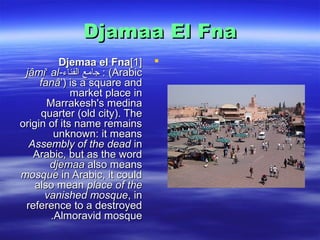 Djamaa El FnaDjamaa El Fna
Djemaa el FnaDjemaa el Fna]1[]1[
(Arabic(Arabic::‫الفناء‬ ‫شكارمع‬‫ا‬‫ءانفلا عماج‬‫الفناء‬ ‫شكارمع‬‫ا‬‫ءانفلا عماج‬jâmi al-ʻjâmi al-ʻ
fanâʼfanâʼ)) is a square andis a square and
market placemarket place inin
MarrakeshMarrakesh''ss medinamedina
quarterquarter ((old city). Theold city). The
origin of its name remainsorigin of its name remains
unknown: it meansunknown: it means
Assembly of the deadAssembly of the dead inin
ArabicArabic,, but as the wordbut as the word
djemaadjemaa also meansalso means
mosquemosque in Arabic, it couldin Arabic, it could
also meanalso mean place of theplace of the
vanished mosquevanished mosque,, inin
reference to a destroyedreference to a destroyed
AlmoravidAlmoravid mosquemosque..
 