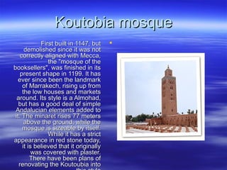 Koutobia mosqueKoutobia mosque
First built in 1147, butFirst built in 1147, but
demolished since it was notdemolished since it was not
correctly aligned with Mecca,correctly aligned with Mecca,
the "mosque of thethe "mosque of the
booksellers", was finished in itsbooksellers", was finished in its
present shape in 1199. It haspresent shape in 1199. It has
ever since been the landmarkever since been the landmark
of Marrakech, rising up fromof Marrakech, rising up from
the low houses and marketsthe low houses and markets
around. Its style is a Almohad,around. Its style is a Almohad,
but has a good deal of simplebut has a good deal of simple
Andalucian elements added toAndalucian elements added to
it. The minaret rises 77 metersit. The minaret rises 77 meters
above the ground, while theabove the ground, while the
mosque is sizeable by itself.mosque is sizeable by itself.
While it has a strictWhile it has a strict
appearance in red stone today,appearance in red stone today,
it is believed that it originallyit is believed that it originally
was covered with plaster.was covered with plaster.
There have been plans ofThere have been plans of
renovating the Koutoubia intorenovating the Koutoubia into
 