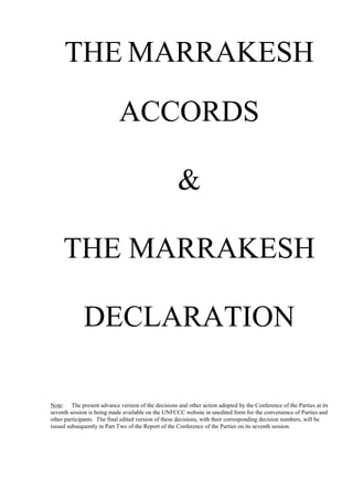 THE MARRAKESH
ACCORDS
&
THE MARRAKESH
DECLARATION
Note: The present advance version of the decisions and other action adopted by the Conference of the Parties at its
seventh session is being made available on the UNFCCC website in unedited form for the convenience of Parties and
other participants. The final edited version of these decisions, with their corresponding decision numbers, will be
issued subsequently in Part Two of the Report of the Conference of the Parties on its seventh session.
 