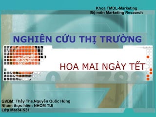NGHIÊN CỨU THỊ TRƯỜNG HOA MAI NGÀY TẾT Khoa TMDL-Marketing Bộ môn Marketing Research GVBM : Thầy Ths.Nguyễn Quốc Hùng Nhóm thực hiện: NHÓM TUI Lớp Mar34 K31 
