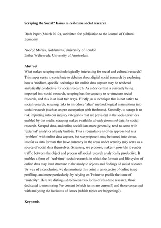Scraping the Social? Issues in real-time social research


Draft Paper (March 2012), submitted for publication to the Journal of Cultural
Economy


Noortje Marres, Goldsmiths, University of London
Esther Weltevrede, University of Amsterdam


Abstract
What makes scraping methodologically interesting for social and cultural research?
This paper seeks to contribute to debates about digital social research by exploring
how a ‘medium-specific’ technique for online data capture may be rendered
analytically productive for social research. As a device that is currently being
imported into social research, scraping has the capacity to re-structure social
research, and this in at least two ways. Firstly, as a technique that is not native to
social research, scraping risks to introduce ‘alien’ methodological assumptions into
social research (such as an pre-occupation with freshness). Secondly, to scrape is to
risk importing into our inquiry categories that are prevalent in the social practices
enabled by the media: scraping makes available already formatted data for social
research. Scraped data, and online social data more generally, tend to come with
‘external’ analytics already built-in. This circumstance is often approached as a
‘problem’ with online data capture, but we propose it may be turned into virtue,
insofar as data formats that have currency in the areas under scrutiny may serve as a
source of social data themselves. Scraping, we propose, makes it possible to render
traffic between the object and process of social research analytically productive. It
enables a form of ‘real-time’ social research, in which the formats and life cycles of
online data may lend structure to the analytic objects and findings of social research.
By way of a conclusion, we demonstrate this point in an exercise of online issue
profiling, and more particularly, by relying on Twitter to profile the issue of
‘austerity’. Here we distinguish between two forms of real-time research, those
dedicated to monitoring live content (which terms are current?) and those concerned
with analysing the liveliness of issues (which topics are happening?).


Keywords
 