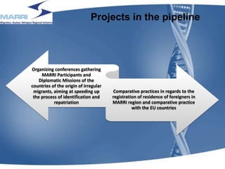 Projects in the pipeline
Organizing conferences gathering
MARRI Participants and
Diplomatic Missions of the
countries of the origin of irregular
migrants, aiming at speeding up
the process of identification and
repatriation
Comparative practices in regards to the
registration of residence of foreigners in
MARRI region and comparative practice
with the EU countries
16
 