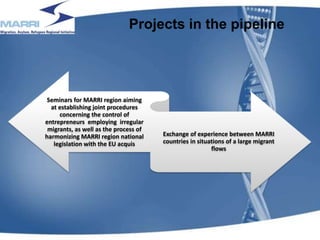 Projects in the pipeline
Seminars for MARRI region aiming
at establishing joint procedures
concerning the control of
entrepreneurs employing irregular
migrants, as well as the process of
harmonizing MARRI region national
legislation with the EU acquis
Exchange of experience between MARRI
countries in situations of a large migrant
flows
17
 