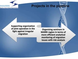 Projects in the pipeline
Supporting organization
of joint operation in the
fight against irregular
migration
Organizing seminars in
MARRI region in terms of
more efficient analytical
monitoring of migration
issues with risk analysis
18
 