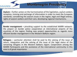 Montenegrin Presidency
Asylum – further action on the harmonisation of the legislation, asylum seekers
reception, training and exchange of information in order to meet the European
standards; considering the asylum issues in the region, legal and illegal entries,
rights of asylum seekers and their care, developing regional mechanisms.
Border management – providing support to the established MARRI network-
the project on border police cooperation at international airports of the
countries of the region; finding new project opportunities as regards more
efficient border management in the Western Balkans region.
Refugees – particular attention shall be paid to the solving of the issue of
return, integration and the solving of the issue of the legal status of the
remaining refugees in the Western Balkans region. Cooperation among the
MARRI Participants and the assistance of the international community in this
area is of great importance.
8
 