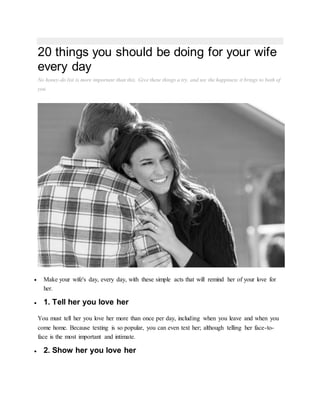 20 things you should be doing for your wife
every day
No honey-do list is more important than this. Give these things a try, and see the happiness it brings to both of
you.
MORE
 Make your wife's day, every day, with these simple acts that will remind her of your love for
her.
 1. Tell her you love her
You must tell her you love her more than once per day, including when you leave and when you
come home. Because texting is so popular, you can even text her; although telling her face-to-
face is the most important and intimate.
 2. Show her you love her
 
