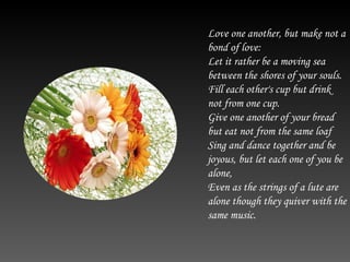 Love one another, but make not a bond of love: Let it rather be a moving sea between the shores of your souls. Fill each other's cup but drink not from one cup. Give one another of your bread but eat not from the same loaf Sing and dance together and be joyous, but let each one of you be alone, Even as the strings of a lute are alone though they quiver with the same music.  
