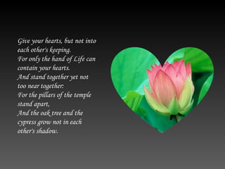 Give your hearts, but not into each other's keeping. For only the hand of Life can contain your hearts. And stand together yet not too near together: For the pillars of the temple stand apart, And the oak tree and the cypress grow not in each other's shadow.  