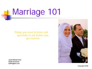 Marriage 101

      Things you need to know and
        questions to ask before you
                get married




Javed Mohammed
Writer-Producer
Writer-
k2film@live.com
                                      Copyright 2008
 