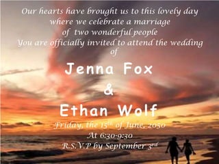 Our hearts have brought us to this lovely day  where we celebrate a marriage  of  two wonderful people  You are officially invited to attend the wedding of  Jenna Fox  &  Ethan Wolf Friday, the 15th of June, 2050 At 6:30-9:30 R.S.V.P by September 3rd 