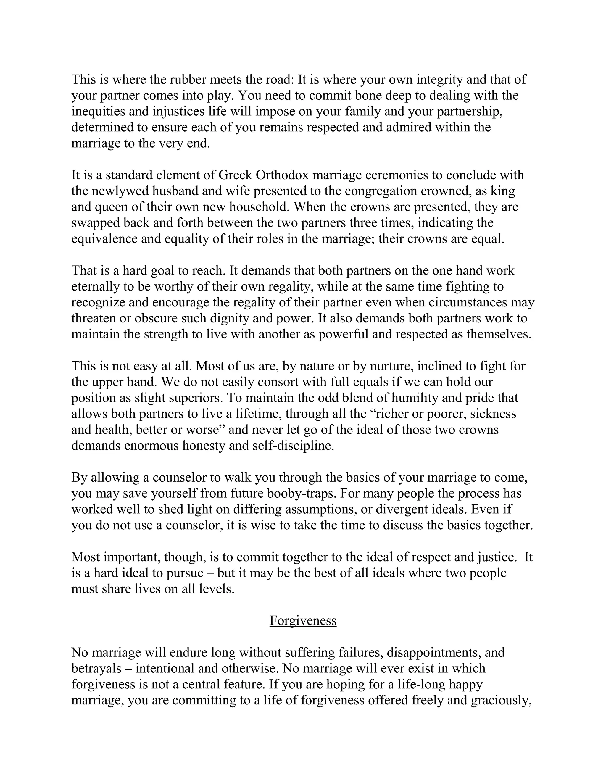 This is where the rubber meets the road: It is where your own integrity and that of
your partner comes into play. You need to commit bone deep to dealing with the
inequities and injustices life will impose on your family and your partnership,
determined to ensure each of you remains respected and admired within the
marriage to the very end.

It is a standard element of Greek Orthodox marriage ceremonies to conclude with
the newlywed husband and wife presented to the congregation crowned, as king
and queen of their own new household. When the crowns are presented, they are
swapped back and forth between the two partners three times, indicating the
equivalence and equality of their roles in the marriage; their crowns are equal.

That is a hard goal to reach. It demands that both partners on the one hand work
eternally to be worthy of their own regality, while at the same time fighting to
recognize and encourage the regality of their partner even when circumstances may
threaten or obscure such dignity and power. It also demands both partners work to
maintain the strength to live with another as powerful and respected as themselves.

This is not easy at all. Most of us are, by nature or by nurture, inclined to fight for
the upper hand. We do not easily consort with full equals if we can hold our
position as slight superiors. To maintain the odd blend of humility and pride that
allows both partners to live a lifetime, through all the “richer or poorer, sickness
and health, better or worse” and never let go of the ideal of those two crowns
demands enormous honesty and self-discipline.

By allowing a counselor to walk you through the basics of your marriage to come,
you may save yourself from future booby-traps. For many people the process has
worked well to shed light on differing assumptions, or divergent ideals. Even if
you do not use a counselor, it is wise to take the time to discuss the basics together.

Most important, though, is to commit together to the ideal of respect and justice. It
is a hard ideal to pursue – but it may be the best of all ideals where two people
must share lives on all levels.

                                     Forgiveness

No marriage will endure long without suffering failures, disappointments, and
betrayals – intentional and otherwise. No marriage will ever exist in which
forgiveness is not a central feature. If you are hoping for a life-long happy
marriage, you are committing to a life of forgiveness offered freely and graciously,
 