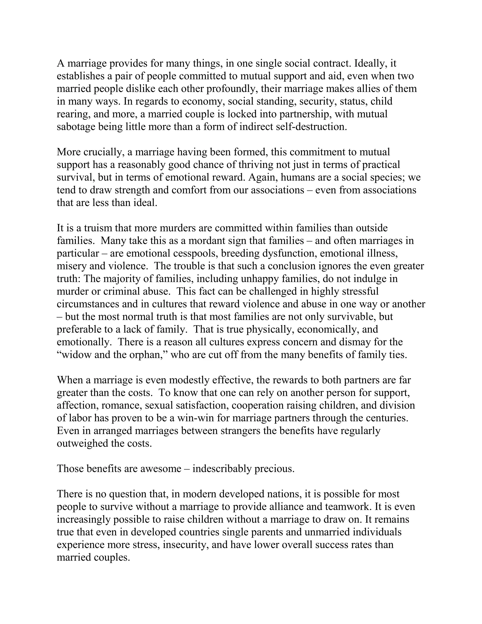 A marriage provides for many things, in one single social contract. Ideally, it
establishes a pair of people committed to mutual support and aid, even when two
married people dislike each other profoundly, their marriage makes allies of them
in many ways. In regards to economy, social standing, security, status, child
rearing, and more, a married couple is locked into partnership, with mutual
sabotage being little more than a form of indirect self-destruction.

More crucially, a marriage having been formed, this commitment to mutual
support has a reasonably good chance of thriving not just in terms of practical
survival, but in terms of emotional reward. Again, humans are a social species; we
tend to draw strength and comfort from our associations – even from associations
that are less than ideal.

It is a truism that more murders are committed within families than outside
families. Many take this as a mordant sign that families – and often marriages in
particular – are emotional cesspools, breeding dysfunction, emotional illness,
misery and violence. The trouble is that such a conclusion ignores the even greater
truth: The majority of families, including unhappy families, do not indulge in
murder or criminal abuse. This fact can be challenged in highly stressful
circumstances and in cultures that reward violence and abuse in one way or another
– but the most normal truth is that most families are not only survivable, but
preferable to a lack of family. That is true physically, economically, and
emotionally. There is a reason all cultures express concern and dismay for the
“widow and the orphan,” who are cut off from the many benefits of family ties.

When a marriage is even modestly effective, the rewards to both partners are far
greater than the costs. To know that one can rely on another person for support,
affection, romance, sexual satisfaction, cooperation raising children, and division
of labor has proven to be a win-win for marriage partners through the centuries.
Even in arranged marriages between strangers the benefits have regularly
outweighed the costs.

Those benefits are awesome – indescribably precious.

There is no question that, in modern developed nations, it is possible for most
people to survive without a marriage to provide alliance and teamwork. It is even
increasingly possible to raise children without a marriage to draw on. It remains
true that even in developed countries single parents and unmarried individuals
experience more stress, insecurity, and have lower overall success rates than
married couples.
 