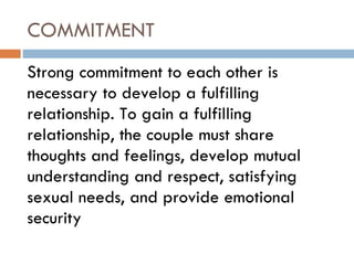 COMMITMENT Strong commitment to each other is necessary to develop a fulfilling relationship. To gain a fulfilling relationship, the couple must share thoughts and feelings, develop mutual understanding and respect, satisfying sexual needs, and provide emotional security 