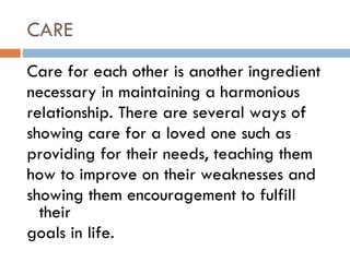 CARE Care for each other is another ingredient necessary in maintaining a harmonious relationship. There are several ways of showing care for a loved one such as providing for their needs, teaching them how to improve on their weaknesses and showing them encouragement to fulfill their goals in life. 