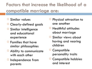 Factors that increase the likelihood of a compatible marriage are: Similar values Clearly-defined goals Similar intelligence and educational experience Families that have similar philosophies Ability to communicate with each other Independence from parents Physical attraction to one another Healthful attitudes about marriage Similar views about having and rearing children Compatible personality traits Compatible hobbies and interest 