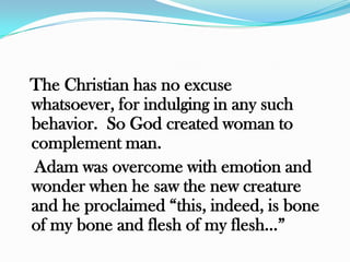 The Christian has no excuse
whatsoever, for indulging in any such
behavior. So God created woman to
complement man.
Adam was overcome with emotion and
wonder when he saw the new creature
and he proclaimed “this, indeed, is bone
of my bone and flesh of my flesh…”
 
