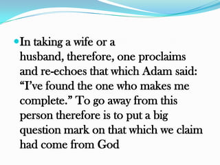 In taking a wife or a
 husband, therefore, one proclaims
 and re-echoes that which Adam said:
 “I‟ve found the one who makes me
 complete.” To go away from this
 person therefore is to put a big
 question mark on that which we claim
 had come from God
 