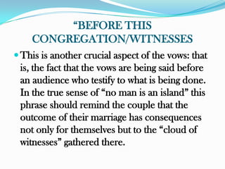 “BEFORE THIS
    CONGREGATION/WITNESSES
 This is another crucial aspect of the vows: that
 is, the fact that the vows are being said before
 an audience who testify to what is being done.
 In the true sense of “no man is an island” this
 phrase should remind the couple that the
 outcome of their marriage has consequences
 not only for themselves but to the “cloud of
 witnesses” gathered there.
 