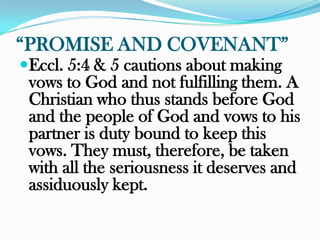 “PROMISE AND COVENANT”
Eccl. 5:4 & 5 cautions about making
 vows to God and not fulfilling them. A
 Christian who thus stands before God
 and the people of God and vows to his
 partner is duty bound to keep this
 vows. They must, therefore, be taken
 with all the seriousness it deserves and
 assiduously kept.
 