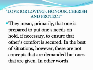 “LOVE (OR LOVING), HONOUR, CHERISH
           AND PROTECT”
They mean, primarily, that one is
 prepared to put one‟s needs on
 hold, if necessary, to ensure that
 other‟s comfort is secured. In the best
 of situations, however, these are not
 concepts that are demanded but ones
 that are given. In other words
 