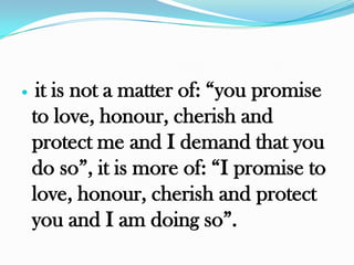     it is not a matter of: “you promise
    to love, honour, cherish and
    protect me and I demand that you
    do so”, it is more of: “I promise to
    love, honour, cherish and protect
    you and I am doing so”.
 