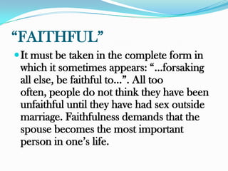 “FAITHFUL”
 It must be taken in the complete form in
 which it sometimes appears: “…forsaking
 all else, be faithful to…”. All too
 often, people do not think they have been
 unfaithful until they have had sex outside
 marriage. Faithfulness demands that the
 spouse becomes the most important
 person in one‟s life.
 