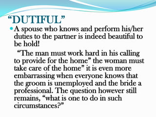 “DUTIFUL”
 A spouse who knows and perform his/her
 duties to the partner is indeed beautiful to
 be hold!
  “The man must work hard in his calling
 to provide for the home” the woman must
 take care of the home” it is even more
 embarrassing when everyone knows that
 the groom is unemployed and the bride a
 professional. The question however still
 remains, “what is one to do in such
 circumstances?”
 