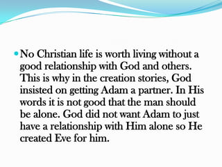  No Christian life is worth living without a
 good relationship with God and others.
 This is why in the creation stories, God
 insisted on getting Adam a partner. In His
 words it is not good that the man should
 be alone. God did not want Adam to just
 have a relationship with Him alone so He
 created Eve for him.
 