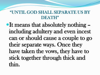 “UNTIL GOD SHALL SEPARATE US BY
             DEATH”
It means that absolutely nothing –
 including adultery and even incest
 can or should cause a couple to go
 their separate ways. Once they
 have taken the vows, they have to
 stick together through thick and
 thin.
 