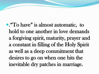 .“To have” is almost automatic, to
 hold to one another in love demands
 a forgiving spirit, maturity, prayer and
 a constant in filling of the Holy Spirit
 as well as a deep commitment that
 desires to go on when one hits the
 inevitable dry patches in marriage.
 