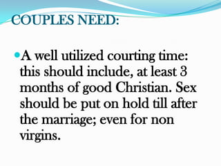 COUPLES NEED:

A well utilized courting time:
 this should include, at least 3
 months of good Christian. Sex
 should be put on hold till after
 the marriage; even for non
 virgins.
 
