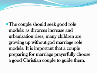 The couple should seek good role
 models: as divorces increase and
 urbanization rises, many children are
 growing up without god marriage role
 models. It is important that a couple
 preparing for marriage prayerfully choose
 a good Christian couple to guide them.
 