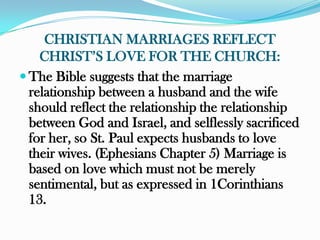 CHRISTIAN MARRIAGES REFLECT
    CHRIST‟S LOVE FOR THE CHURCH:
 The Bible suggests that the marriage
  relationship between a husband and the wife
  should reflect the relationship the relationship
  between God and Israel, and selflessly sacrificed
  for her, so St. Paul expects husbands to love
  their wives. (Ephesians Chapter 5) Marriage is
  based on love which must not be merely
  sentimental, but as expressed in 1Corinthians
  13.
 