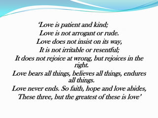 „Love is patient and kind;
          Love is not arrogant or rude.
         Love does not insist on its way,
          It is not irritable or resentful;
 It does not rejoice at wrong, but rejoices in the
                          right.
Love bears all things, believes all things, endures
                       all things.
Love never ends. So faith, hope and love abides,
  These three, but the greatest of these is love‟
 