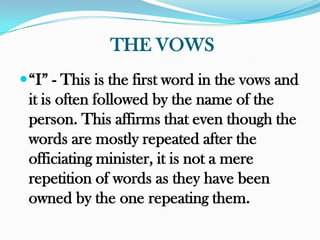 THE VOWS
 “I” - This is the first word in the vows and
 it is often followed by the name of the
 person. This affirms that even though the
 words are mostly repeated after the
 officiating minister, it is not a mere
 repetition of words as they have been
 owned by the one repeating them.
 
