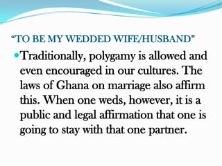 “TO BE MY WEDDED WIFE/HUSBAND”
Traditionally, polygamy is allowed and
 even encouraged in our cultures. The
 laws of Ghana on marriage also affirm
 this. When one weds, however, it is a
 public and legal affirmation that one is
 going to stay with that one partner.
 