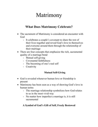 Matrimony
       What Does Matrimony Celebrate?

• The sacrament of Matrimony is considered an encounter with
  God
    - It celebrates a couple’s covenant to share the rest of
        their lives together and reveal God’s love to themselves
        and everyone around them through the relationship of
        their marriage
• There are four concepts that emphasize the rich, sacramental
  quality of a marriage bond
    - Mutual self-giving
    - Covenantal faithfulness
    - The becoming of one’s real self
    - Creativity

                          Mutual Self-Giving

• God is revealed whenever human love or friendship is
  present
• Matrimony has been seen as a way of showing God’s love in
  human terms
     - The marriage relationship symbolizes how God relates
       to us in the most vivid way
     - No matter how imperfect a marriage is, it is still
       sacramental

     A Symbol of God’s Gift of Self, Freely Bestowed
 
