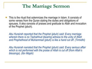 The Marriage Sermon This is the ritual that solemnizes the marriage in Islam. It consists of some verses from the Quran stating the duties and obligations of spouses. It also consists of praises and gratitude to Allah and invocation of the Prophet (pbuh). Abu Hurairah reported that the Prophet (pbuh) said: Every marriage wherein there is no Tashahhud (bearing witness to the unity of Allah and Prophethood of Muhammad (pbuh) is like a hand cut off. (Tirmidhi) Abu Hurairah narrated that the Prophet (pbuh) said: Every serious affair which is not performed with the praise of Allah is cut off (from Allah’s blessings). (Ibn Majah) 