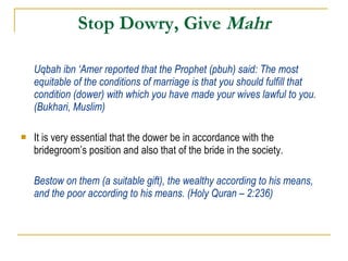 Stop Dowry, Give  Mahr Uqbah ibn ‘Amer reported that the Prophet (pbuh) said: The most equitable of the conditions of marriage is that you should fulfill that condition (dower) with which you have made your wives lawful to you. (Bukhari, Muslim) It is very essential that the dower be in accordance with the bridegroom’s position and also that of the bride in the society. Bestow on them (a suitable gift), the wealthy according to his means, and the poor according to his means. (Holy Quran – 2:236) 