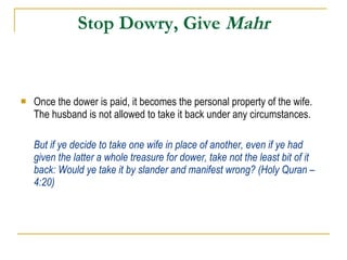 Stop Dowry, Give  Mahr Once the dower is paid, it becomes the personal property of the wife. The husband is not allowed to take it back under any circumstances. But if ye decide to take one wife in place of another, even if ye had given the latter a whole treasure for dower, take not the least bit of it back: Would ye take it by slander and manifest wrong? (Holy Quran – 4:20) 