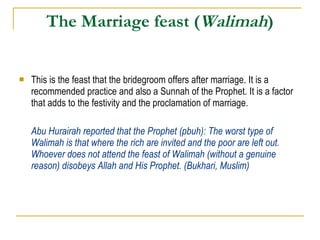 The Marriage feast ( Walimah ) This is the feast that the bridegroom offers after marriage. It is a recommended practice and also a Sunnah of the Prophet. It is a factor that adds to the festivity and the proclamation of marriage. Abu Hurairah reported that the Prophet (pbuh): The worst type of Walimah is that where the rich are invited and the poor are left out. Whoever does not attend the feast of Walimah (without a genuine reason) disobeys Allah and His Prophet. (Bukhari, Muslim) 